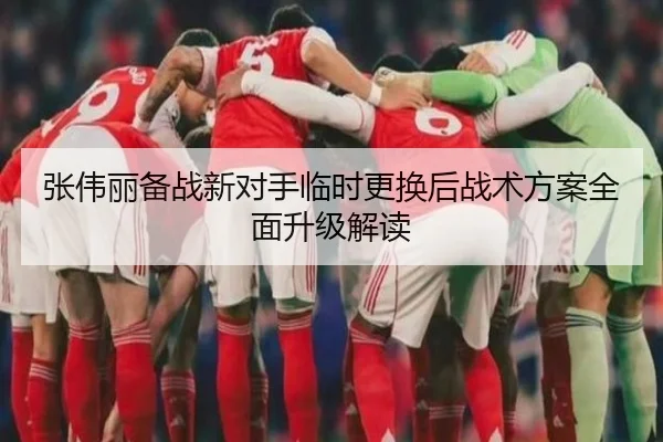 张伟丽备战新对手临时更换后战术方案全面升级解读